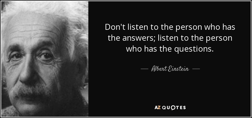 Don't listen to the person who has the answers; listen to the person who has the questions. - Albert Einstein