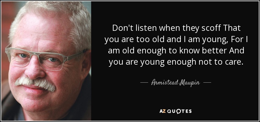 Don't listen when they scoff That you are too old and I am young, For I am old enough to know better And you are young enough not to care. - Armistead Maupin
