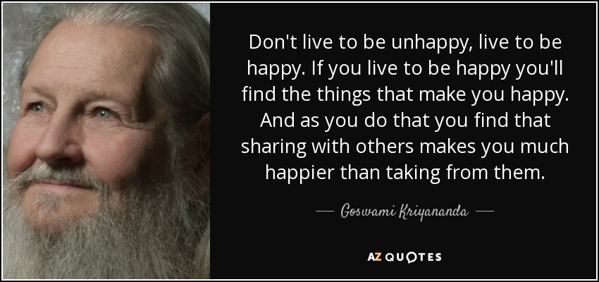 Don't live to be unhappy, live to be happy. If you live to be happy you'll find the things that make you happy. And as you do that you find that sharing with others makes you much happier than taking from them. - Goswami Kriyananda