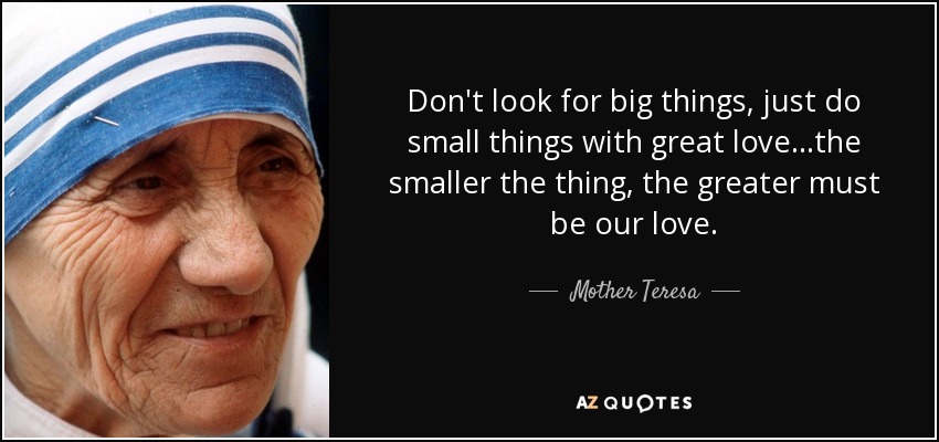 Don't look for big things, just do small things with great love...the smaller the thing, the greater must be our love. - Mother Teresa