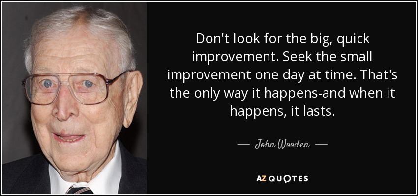 Don't look for the big, quick improvement. Seek the small improvement one day at time. That's the only way it happens-and when it happens, it lasts. - John Wooden