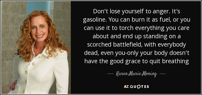 Don't lose yourself to anger. It's gasoline. You can burn it as fuel, or you can use it to torch everything you care about and end up standing on a scorched battlefield, with everybody dead, even you-only your body doesn't have the good grace to quit breathing - Karen Marie Moning
