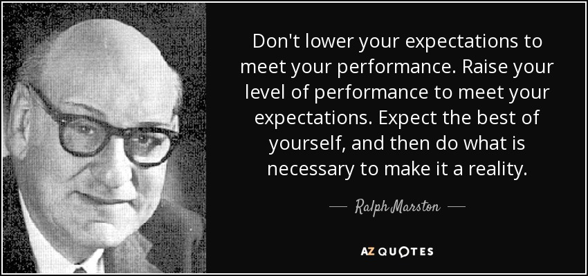 Don't lower your expectations to meet your performance. Raise your level of performance to meet your expectations. Expect the best of yourself, and then do what is necessary to make it a reality. - Ralph Marston