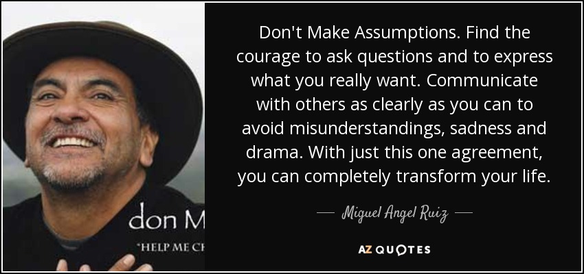 Don't Make Assumptions. Find the courage to ask questions and to express what you really want. Communicate with others as clearly as you can to avoid misunderstandings, sadness and drama. With just this one agreement, you can completely transform your life. - Miguel Angel Ruiz