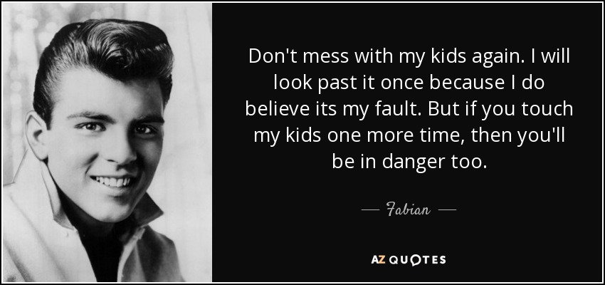 Don't mess with my kids again. I will look past it once because I do believe its my fault. But if you touch my kids one more time, then you'll be in danger too. - Fabian