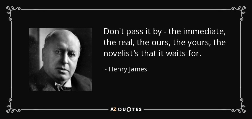 Don't pass it by - the immediate, the real, the ours, the yours, the novelist's that it waits for. - Henry James