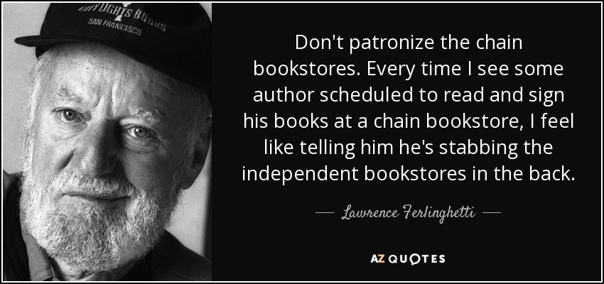 Don't patronize the chain bookstores. Every time I see some author scheduled to read and sign his books at a chain bookstore, I feel like telling him he's stabbing the independent bookstores in the back. - Lawrence Ferlinghetti