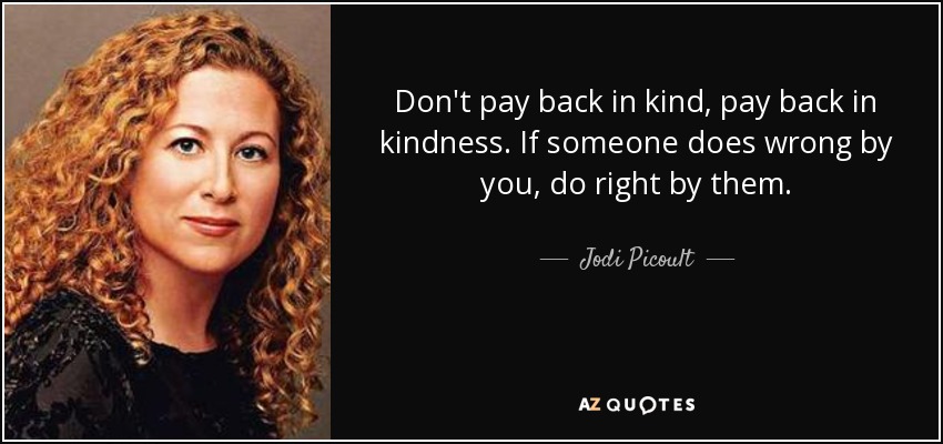 Don't pay back in kind, pay back in kindness. If someone does wrong by you, do right by them. - Jodi Picoult