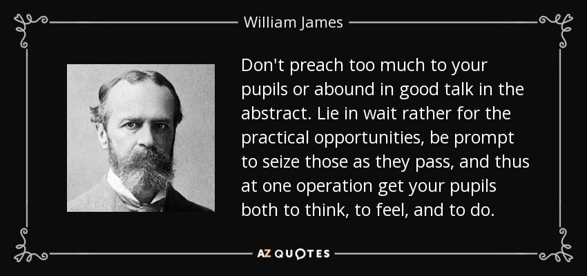 Don't preach too much to your pupils or abound in good talk in the abstract. Lie in wait rather for the practical opportunities, be prompt to seize those as they pass, and thus at one operation get your pupils both to think, to feel, and to do. - William James