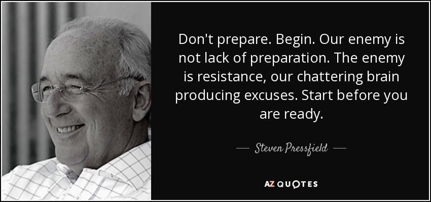 Don't prepare. Begin. Our enemy is not lack of preparation. The enemy is resistance, our chattering brain producing excuses. Start before you are ready. - Steven Pressfield