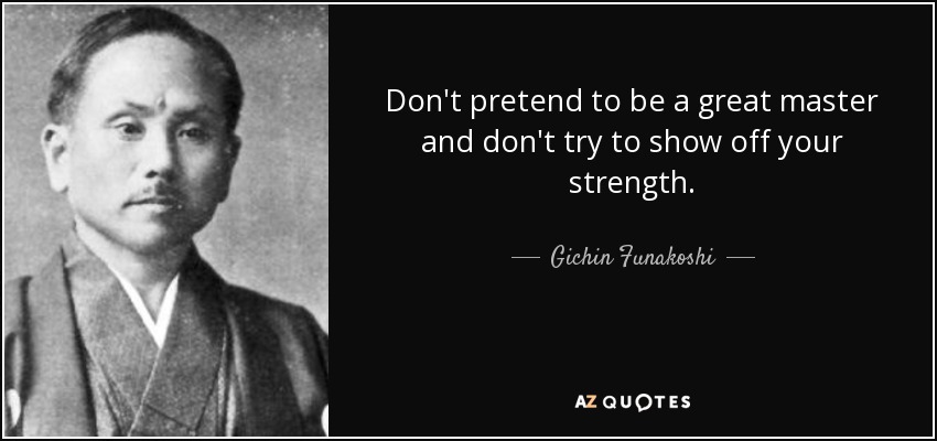 Don't pretend to be a great master and don't try to show off your strength. - Gichin Funakoshi