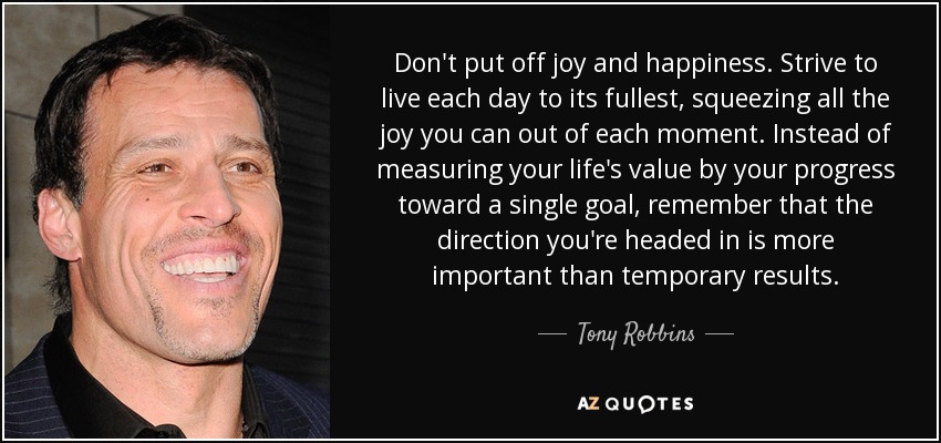 Don't put off joy and happiness. Strive to live each day to its fullest, squeezing all the joy you can out of each moment. Instead of measuring your life's value by your progress toward a single goal, remember that the direction you're headed in is more important than temporary results. - Tony Robbins