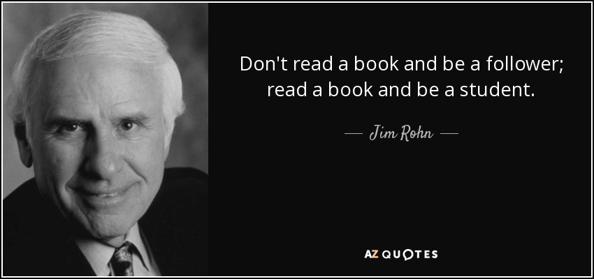 Don't read a book and be a follower; read a book and be a student. - Jim Rohn