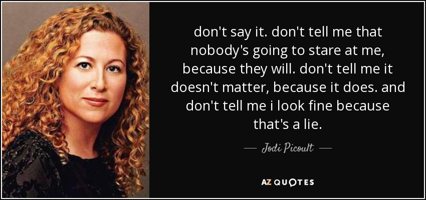 don't say it. don't tell me that nobody's going to stare at me, because they will. don't tell me it doesn't matter, because it does. and don't tell me i look fine because that's a lie. - Jodi Picoult