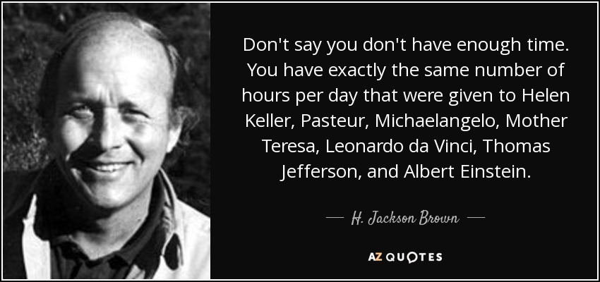 Don't say you don't have enough time. You have exactly the same number of hours per day that were given to Helen Keller, Pasteur, Michaelangelo, Mother Teresa, Leonardo da Vinci, Thomas Jefferson, and Albert Einstein. - H. Jackson Brown, Jr.