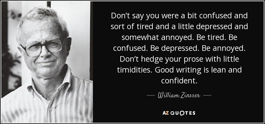 Don’t say you were a bit confused and sort of tired and a little depressed and somewhat annoyed. Be tired. Be confused. Be depressed. Be annoyed. Don’t hedge your prose with little timidities. Good writing is lean and confident. - William Zinsser