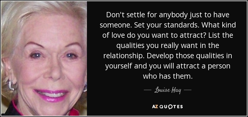 Don't settle for anybody just to have someone. Set your standards. What kind of love do you want to attract? List the qualities you really want in the relationship. Develop those qualities in yourself and you will attract a person who has them. - Louise Hay