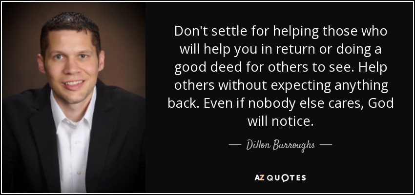 Don't settle for helping those who will help you in return or doing a good deed for others to see. Help others without expecting anything back. Even if nobody else cares, God will notice. - Dillon Burroughs