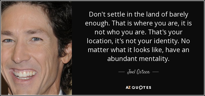 Don't settle in the land of barely enough. That is where you are, it is not who you are. That's your location, it's not your identity. No matter what it looks like, have an abundant mentality. - Joel Osteen