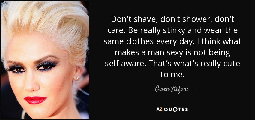 Don't shave, don't shower, don't care. Be really stinky and wear the same clothes every day. I think what makes a man sexy is not being self-aware. That’s what's really cute to me. - Gwen Stefani