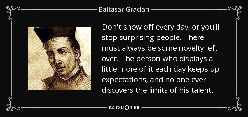 Don't show off every day, or you'll stop surprising people. There must always be some novelty left over. The person who displays a little more of it each day keeps up expectations, and no one ever discovers the limits of his talent. - Baltasar Gracian