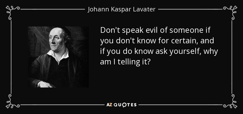 Don't speak evil of someone if you don't know for certain, and if you do know ask yourself, why am I telling it? - Johann Kaspar Lavater