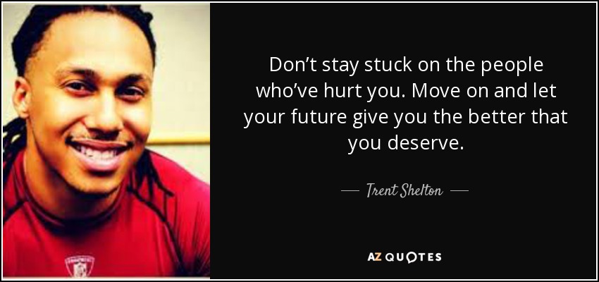 Don’t stay stuck on the people who’ve hurt you. Move on and let your future give you the better that you deserve. - Trent Shelton