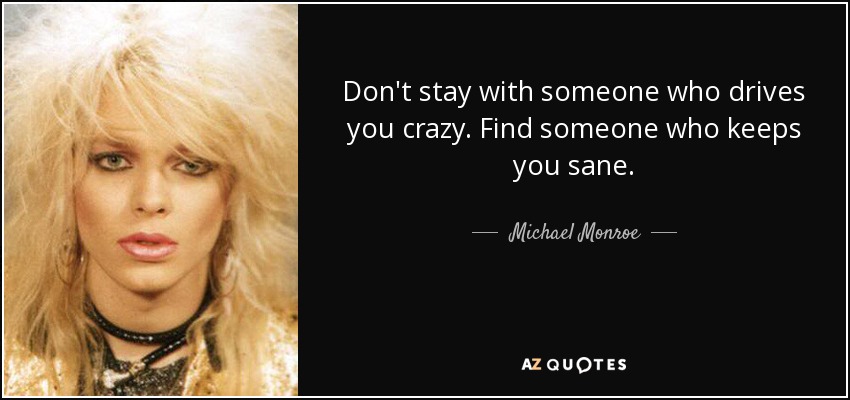 Don't stay with someone who drives you crazy. Find someone who keeps you sane. - Michael Monroe