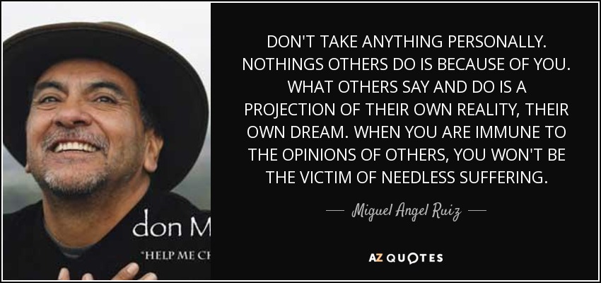 DON'T TAKE ANYTHING PERSONALLY. NOTHINGS OTHERS DO IS BECAUSE OF YOU. WHAT OTHERS SAY AND DO IS A PROJECTION OF THEIR OWN REALITY, THEIR OWN DREAM. WHEN YOU ARE IMMUNE TO THE OPINIONS OF OTHERS, YOU WON'T BE THE VICTIM OF NEEDLESS SUFFERING. - Miguel Angel Ruiz