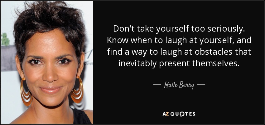 Don't take yourself too seriously. Know when to laugh at yourself, and find a way to laugh at obstacles that inevitably present themselves. - Halle Berry