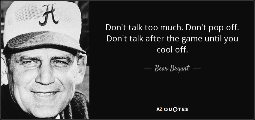 Don't talk too much. Don't pop off. Don't talk after the game until you cool off. - Bear Bryant
