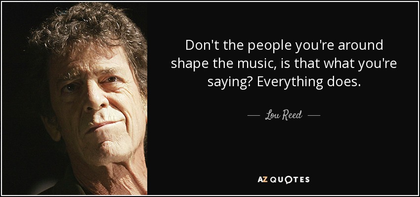 Don't the people you're around shape the music, is that what you're saying? Everything does. - Lou Reed