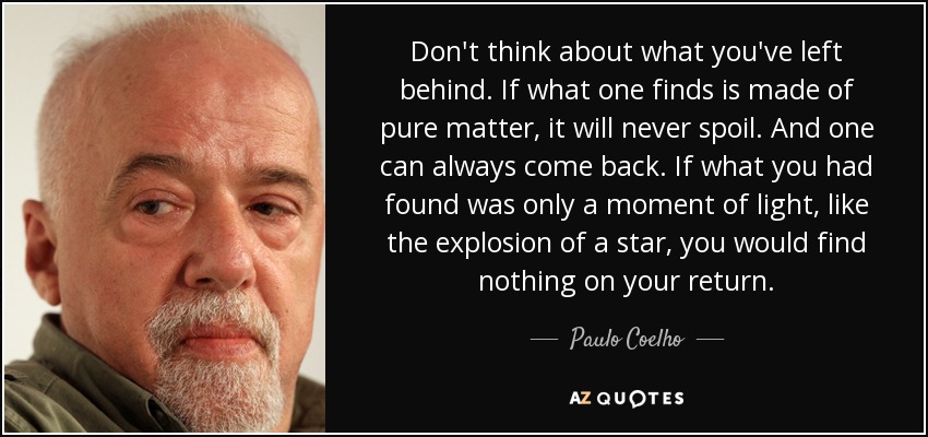 Don't think about what you've left behind. If what one finds is made of pure matter, it will never spoil. And one can always come back. If what you had found was only a moment of light, like the explosion of a star, you would find nothing on your return. - Paulo Coelho