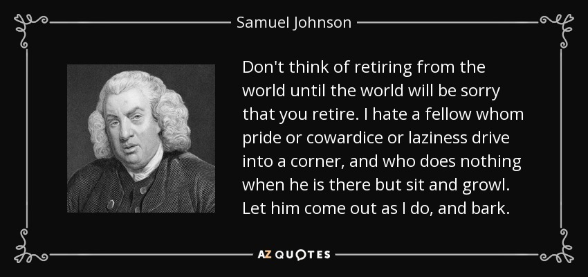 Don't think of retiring from the world until the world will be sorry that you retire. I hate a fellow whom pride or cowardice or laziness drive into a corner, and who does nothing when he is there but sit and growl. Let him come out as I do, and bark. - Samuel Johnson