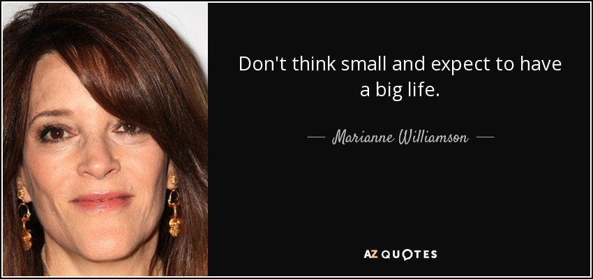 Don't think small and expect to have a big life. - Marianne Williamson
