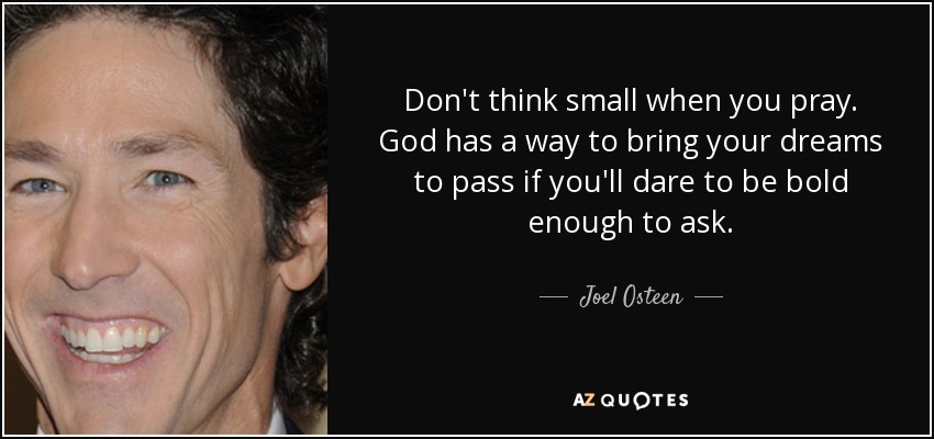 Don't think small when you pray. God has a way to bring your dreams to pass if you'll dare to be bold enough to ask. - Joel Osteen