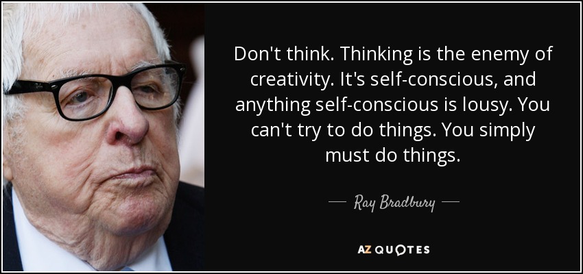 Don't think. Thinking is the enemy of creativity. It's self-conscious, and anything self-conscious is lousy. You can't try to do things. You simply must do things. - Ray Bradbury