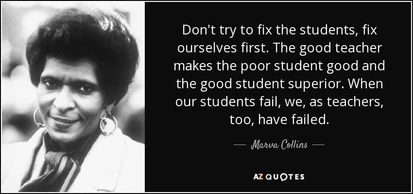 Don't try to fix the students, fix ourselves first. The good teacher makes the poor student good and the good student superior. When our students fail, we, as teachers, too, have failed. - Marva Collins