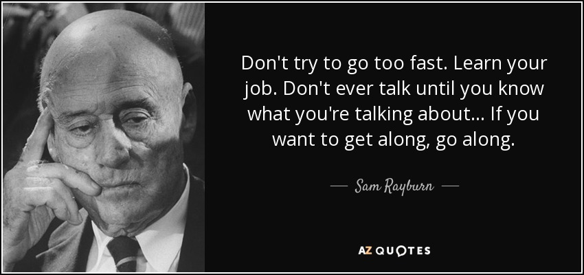 Don't try to go too fast. Learn your job. Don't ever talk until you know what you're talking about... If you want to get along, go along. - Sam Rayburn