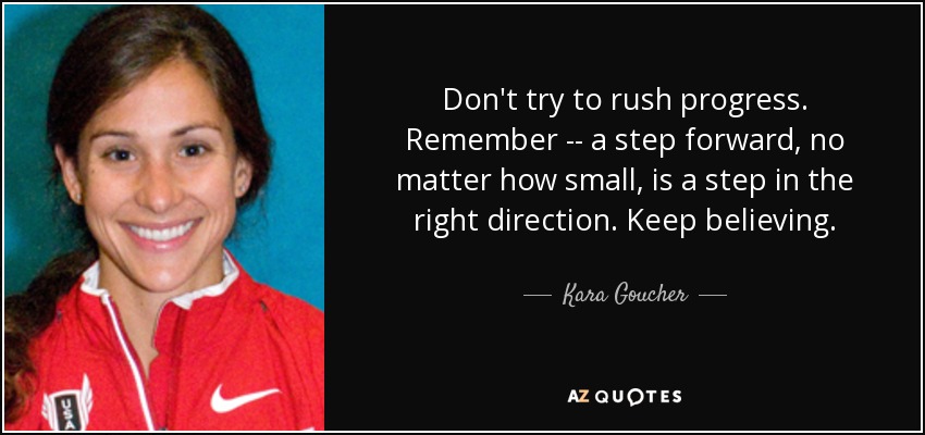 Don't try to rush progress. Remember -- a step forward, no matter how small, is a step in the right direction. Keep believing. - Kara Goucher