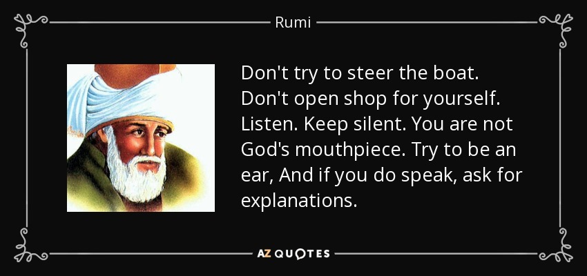 Don't try to steer the boat. Don't open shop for yourself. Listen. Keep silent. You are not God's mouthpiece. Try to be an ear, And if you do speak, ask for explanations. - Rumi