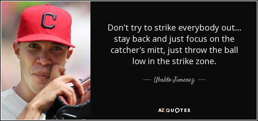Don't try to strike everybody out ... stay back and just focus on the catcher's mitt, just throw the ball low in the strike zone. - Ubaldo Jimenez