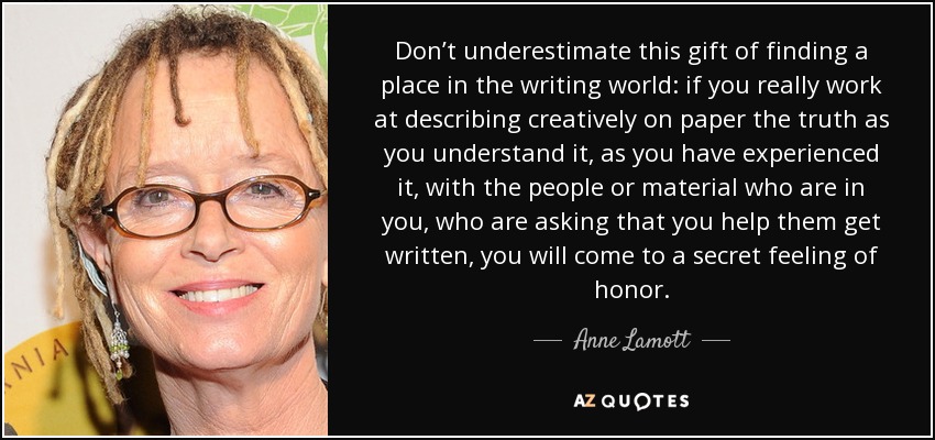 Don’t underestimate this gift of finding a place in the writing world: if you really work at describing creatively on paper the truth as you understand it, as you have experienced it, with the people or material who are in you, who are asking that you help them get written, you will come to a secret feeling of honor. - Anne Lamott