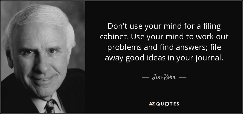 Don't use your mind for a filing cabinet. Use your mind to work out problems and find answers; file away good ideas in your journal. - Jim Rohn
