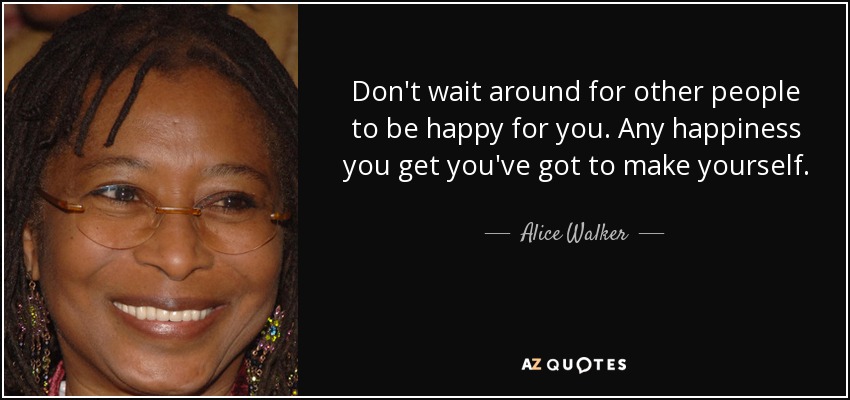 Don't wait around for other people to be happy for you. Any happiness you get you've got to make yourself. - Alice Walker
