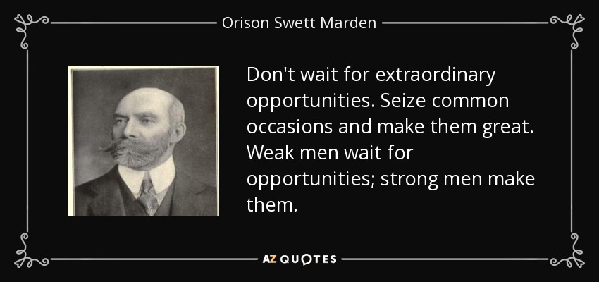 Don't wait for extraordinary opportunities. Seize common occasions and make them great. Weak men wait for opportunities; strong men make them. - Orison Swett Marden