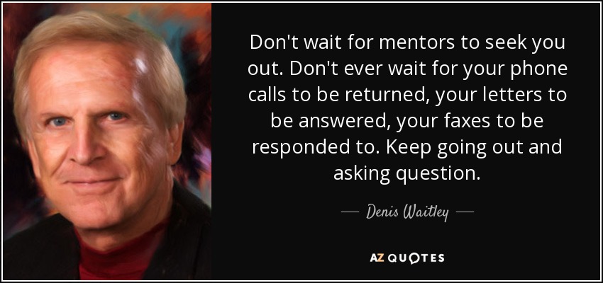 Don't wait for mentors to seek you out. Don't ever wait for your phone calls to be returned, your letters to be answered, your faxes to be responded to. Keep going out and asking question. - Denis Waitley
