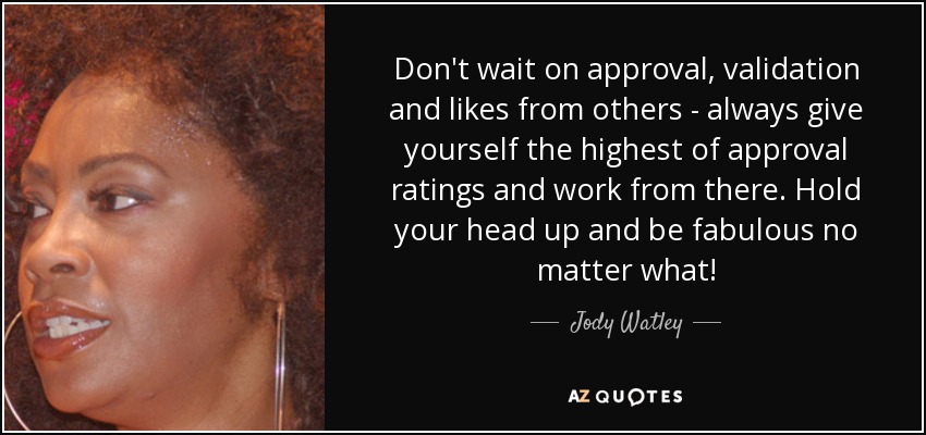 Don't wait on approval, validation and likes from others - always give yourself the highest of approval ratings and work from there. Hold your head up and be fabulous no matter what! - Jody Watley