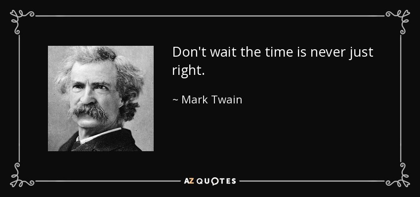 Don't wait the time is never just right. - Mark Twain