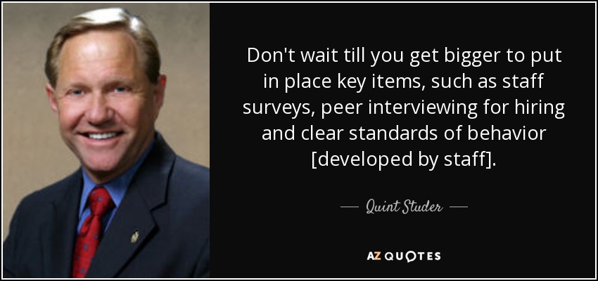 Don't wait till you get bigger to put in place key items, such as staff surveys, peer interviewing for hiring and clear standards of behavior [developed by staff]. - Quint Studer